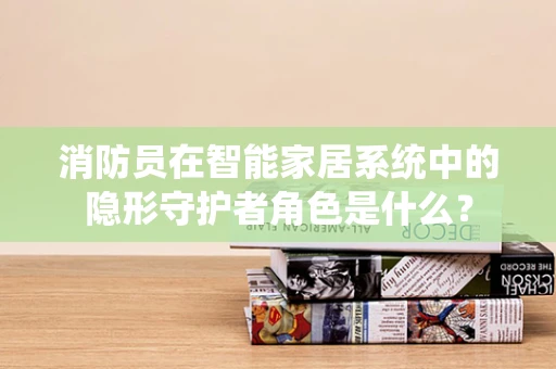 消防员在智能家居系统中的隐形守护者角色是什么？