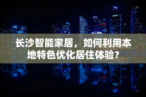 长沙智能家居，如何利用本地特色优化居住体验？
