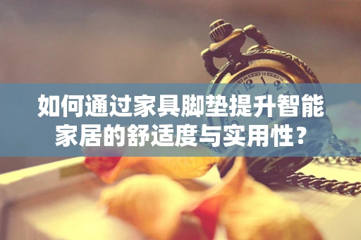 如何通过家具脚垫提升智能家居的舒适度与实用性？