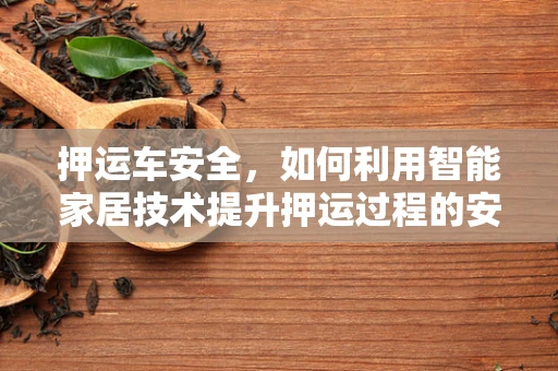 押运车安全，如何利用智能家居技术提升押运过程的安全性？
