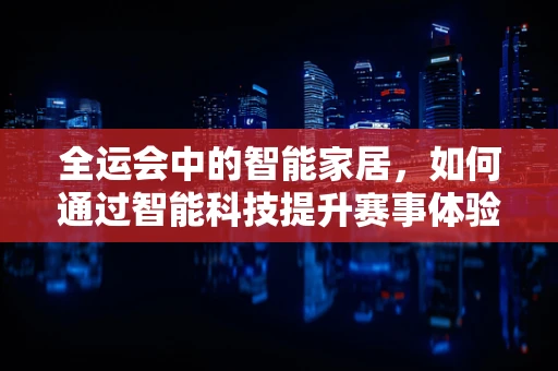 全运会中的智能家居，如何通过智能科技提升赛事体验？