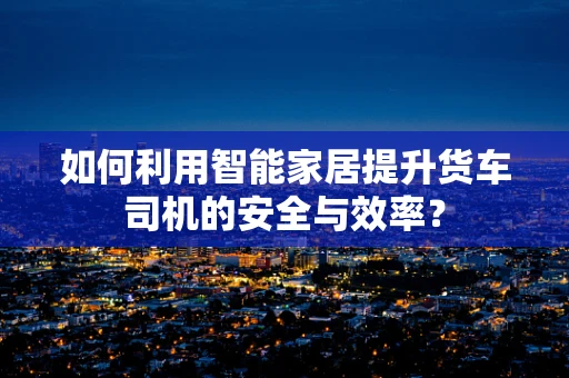 如何利用智能家居提升货车司机的安全与效率？