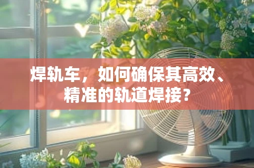 焊轨车，如何确保其高效、精准的轨道焊接？
