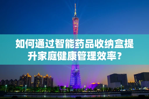 如何通过智能药品收纳盒提升家庭健康管理效率？