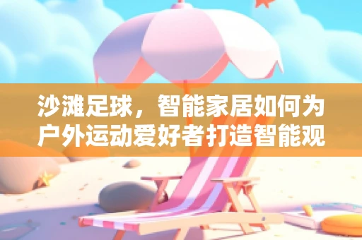 沙滩足球，智能家居如何为户外运动爱好者打造智能观赛体验？