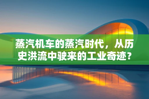 蒸汽机车的蒸汽时代，从历史洪流中驶来的工业奇迹？