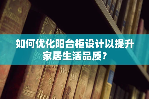 如何优化阳台柜设计以提升家居生活品质？