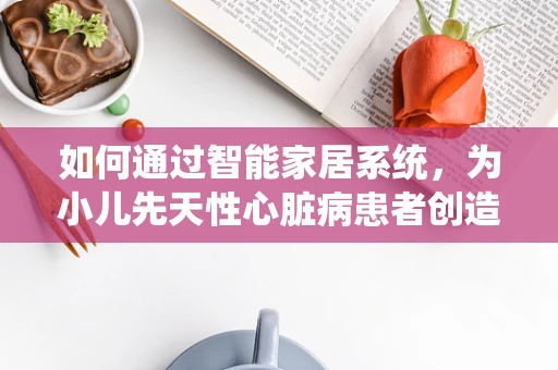 如何通过智能家居系统，为小儿先天性心脏病患者创造一个更健康的生活环境？