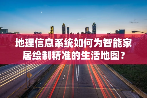 地理信息系统如何为智能家居绘制精准的生活地图？