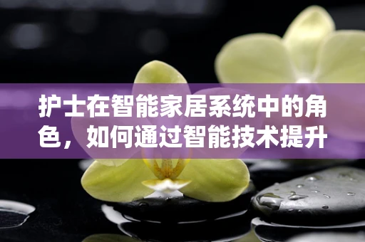 护士在智能家居系统中的角色，如何通过智能技术提升护理效率？