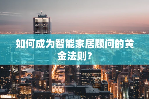 如何成为智能家居顾问的黄金法则？