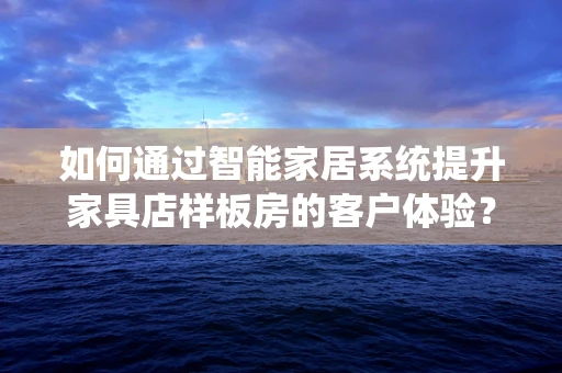 如何通过智能家居系统提升家具店样板房的客户体验？