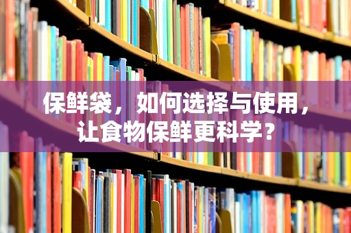 保鲜袋，如何选择与使用，让食物保鲜更科学？