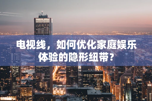 电视线，如何优化家庭娱乐体验的隐形纽带？