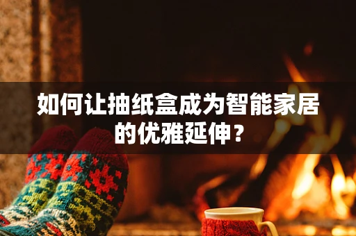 如何让抽纸盒成为智能家居的优雅延伸？