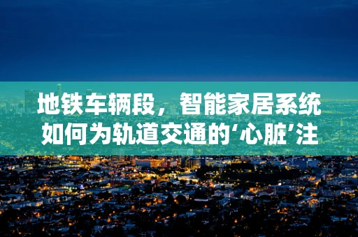 地铁车辆段，智能家居系统如何为轨道交通的‘心脏’注入智慧？