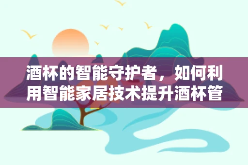 酒杯的智能守护者，如何利用智能家居技术提升酒杯管理体验？