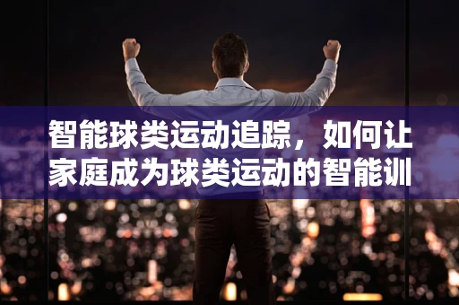 智能球类运动追踪，如何让家庭成为球类运动的智能训练场？