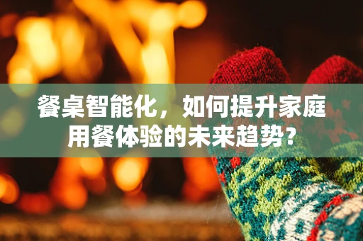 餐桌智能化，如何提升家庭用餐体验的未来趋势？