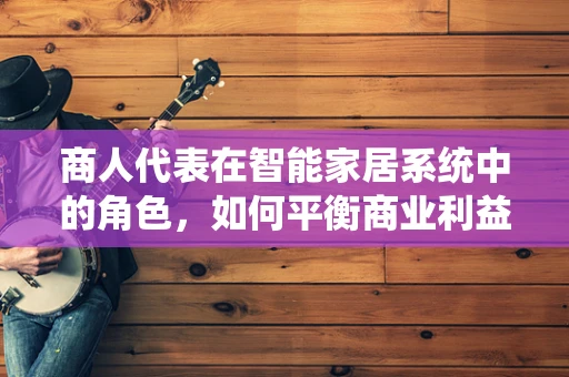 商人代表在智能家居系统中的角色，如何平衡商业利益与用户体验？