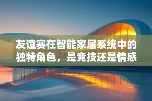 友谊赛在智能家居系统中的独特角色，是竞技还是情感交流的桥梁？