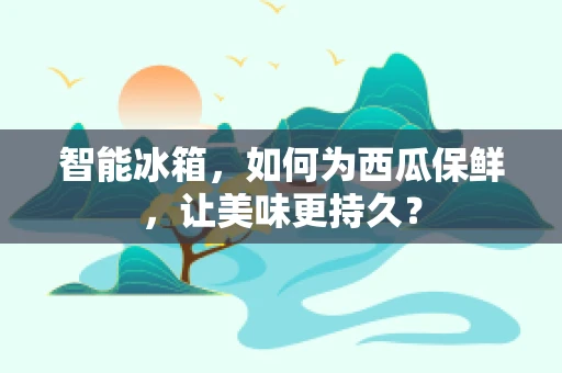 智能冰箱，如何为西瓜保鲜，让美味更持久？