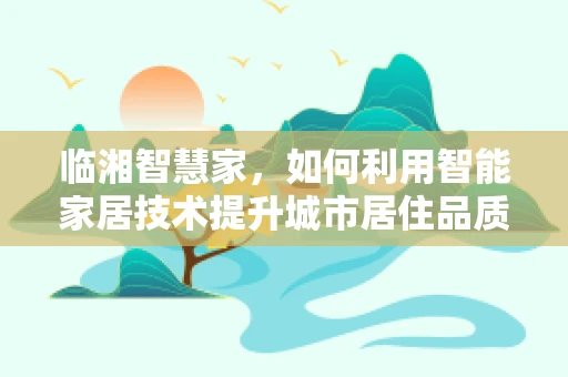 临湘智慧家，如何利用智能家居技术提升城市居住品质？