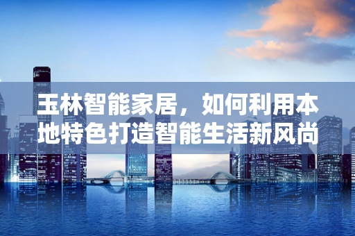 玉林智能家居，如何利用本地特色打造智能生活新风尚？