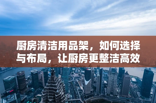 厨房清洁用品架，如何选择与布局，让厨房更整洁高效？