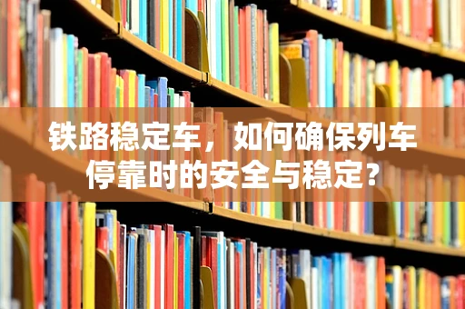 铁路稳定车，如何确保列车停靠时的安全与稳定？