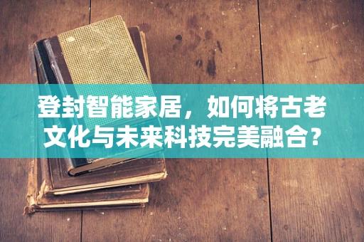 登封智能家居，如何将古老文化与未来科技完美融合？
