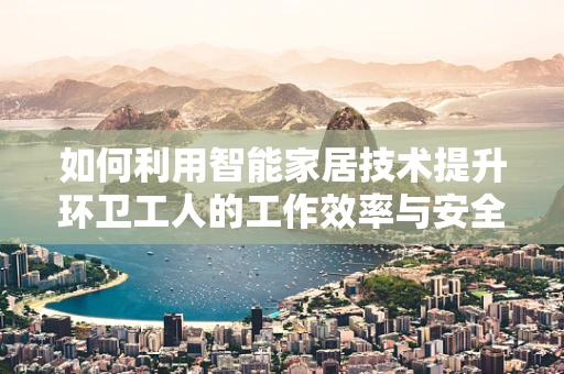 如何利用智能家居技术提升环卫工人的工作效率与安全？
