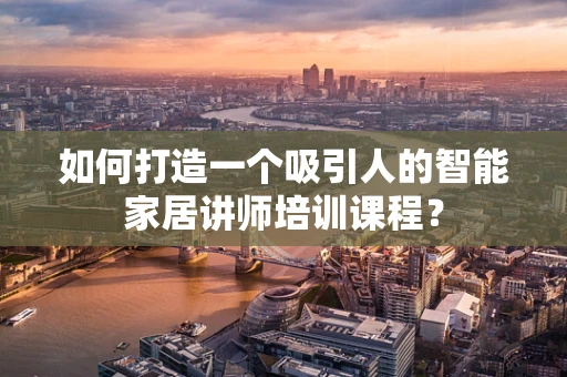 如何打造一个吸引人的智能家居讲师培训课程？