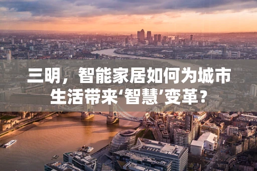 三明，智能家居如何为城市生活带来‘智慧’变革？