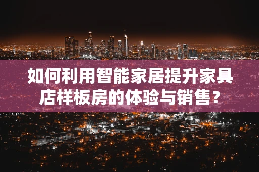 如何利用智能家居提升家具店样板房的体验与销售？