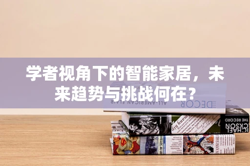 学者视角下的智能家居，未来趋势与挑战何在？