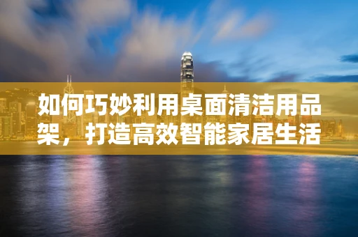 如何巧妙利用桌面清洁用品架，打造高效智能家居生活？