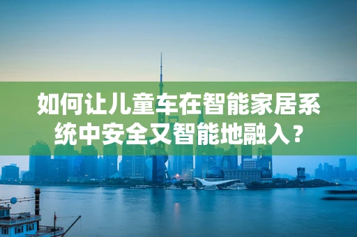 如何让儿童车在智能家居系统中安全又智能地融入？