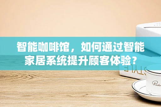 智能咖啡馆，如何通过智能家居系统提升顾客体验？