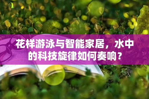 花样游泳与智能家居，水中的科技旋律如何奏响？