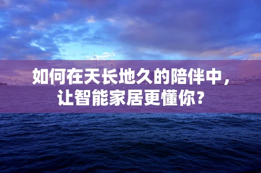 如何在天长地久的陪伴中，让智能家居更懂你？