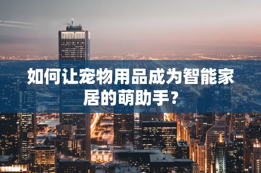 如何让宠物用品成为智能家居的萌助手？
