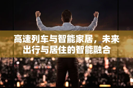 高速列车与智能家居，未来出行与居住的智能融合