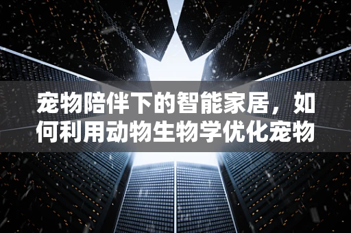 宠物陪伴下的智能家居，如何利用动物生物学优化宠物生活环境？