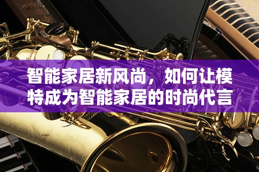智能家居新风尚，如何让模特成为智能家居的时尚代言人？