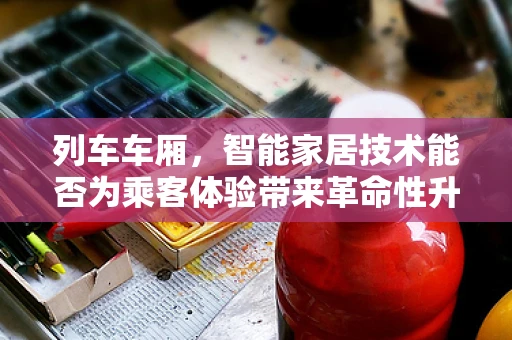 列车车厢，智能家居技术能否为乘客体验带来革命性升级？