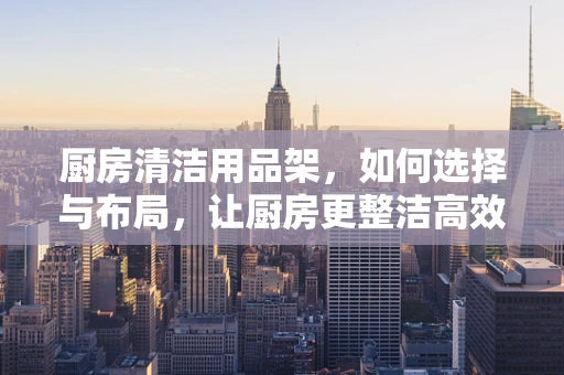 厨房清洁用品架，如何选择与布局，让厨房更整洁高效？