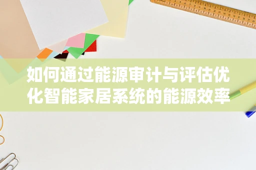 如何通过能源审计与评估优化智能家居系统的能源效率？