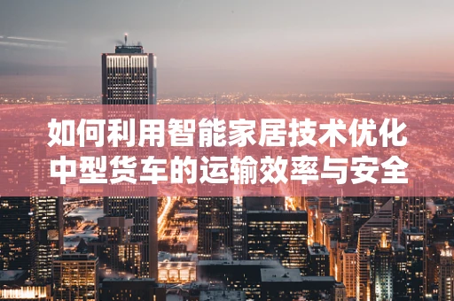 如何利用智能家居技术优化中型货车的运输效率与安全？