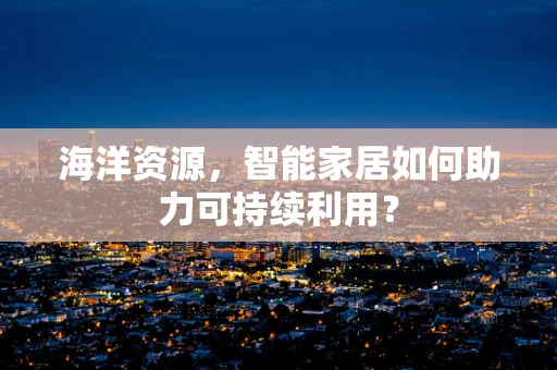 海洋资源，智能家居如何助力可持续利用？